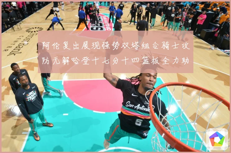 阿伦复出展现强势双塔组合骑士攻防无解哈登十七分十四篮板全力助专题观察：最新赛事动态与深度分析
