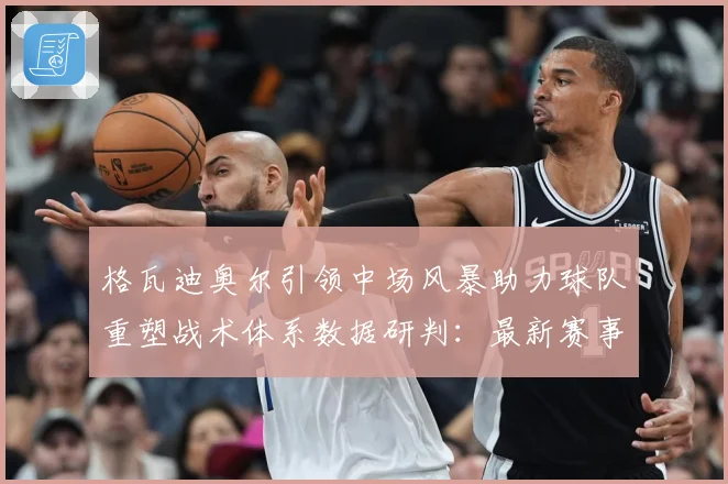 格瓦迪奥尔引领中场风暴助力球队重塑战术体系数据研判：最新赛事动态与深度分析