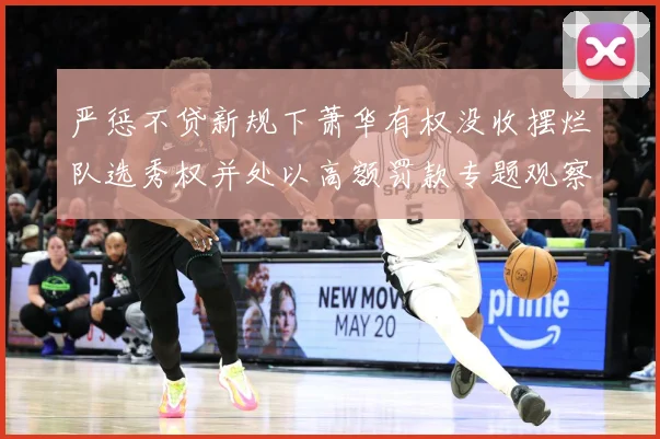 严惩不贷新规下萧华有权没收摆烂队选秀权并处以高额罚款专题观察：最新赛事动态与深度分析