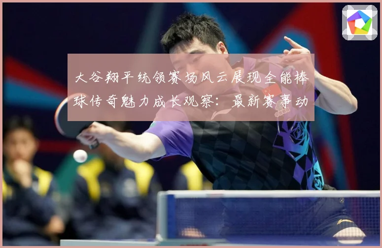 大谷翔平统领赛场风云展现全能棒球传奇魅力成长观察：最新赛事动态与深度分析