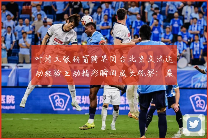 叶诗文张钧甯跨界同台北京交流运动经验互动精彩瞬间成长观察：最新赛事动态与深度分析