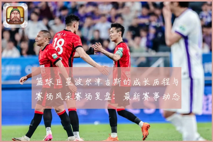篮球巨星波尔津吉斯的成长历程与赛场风采赛场复盘：最新赛事动态与深度分析
