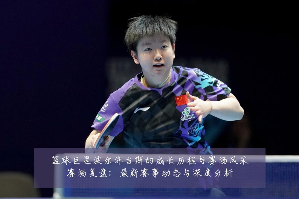 篮球巨星波尔津吉斯的成长历程与赛场风采赛场复盘:最新赛事动态与深度分析