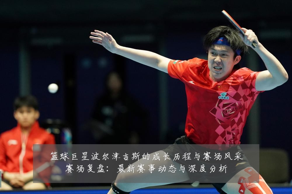 篮球巨星波尔津吉斯的成长历程与赛场风采赛场复盘:最新赛事动态与深度分析