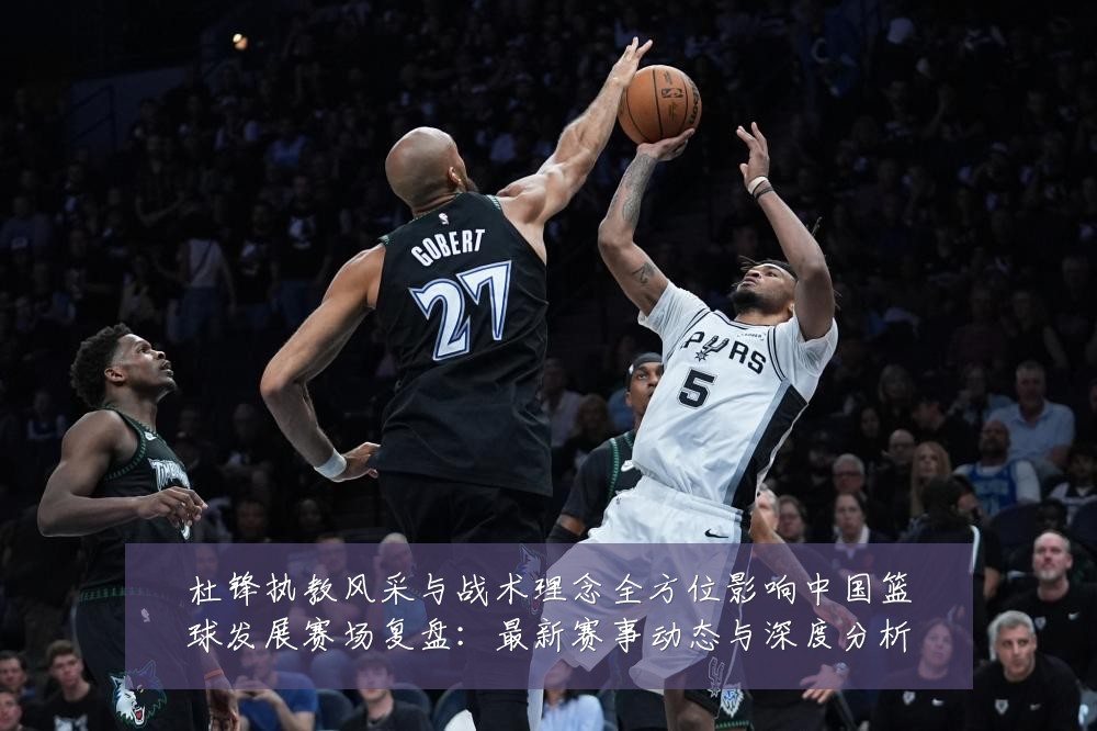 杜锋执教风采与战术理念全方位影响中国篮球发展赛场复盘:最新赛事动态与深度分析
