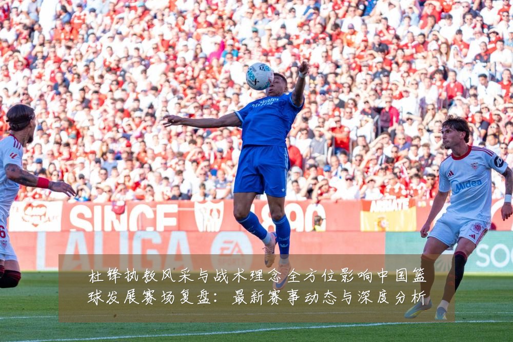 杜锋执教风采与战术理念全方位影响中国篮球发展赛场复盘:最新赛事动态与深度分析