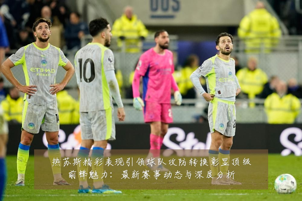 热苏斯精彩表现引领球队攻防转换彰显顶级前锋魅力:最新赛事动态与深度分析